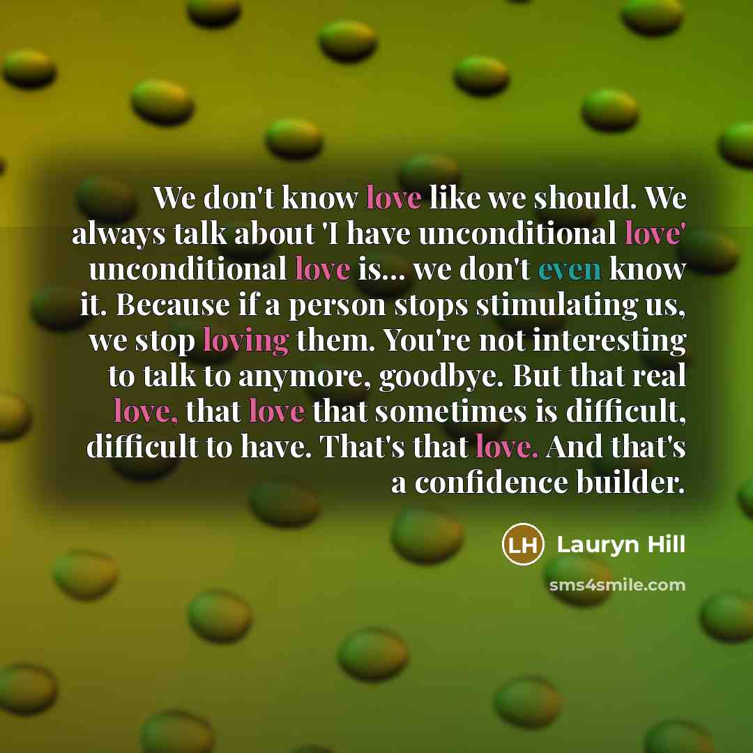 “We don't know love like we should. We always talk about 'I have unconditional love' unconditional love is... we don't even know it. Because if a person stops stimulating us, we stop loving them. You're not interesting to talk to anymore, goodbye. But that real love, that love that sometimes is…” quote by Lauryn Hill