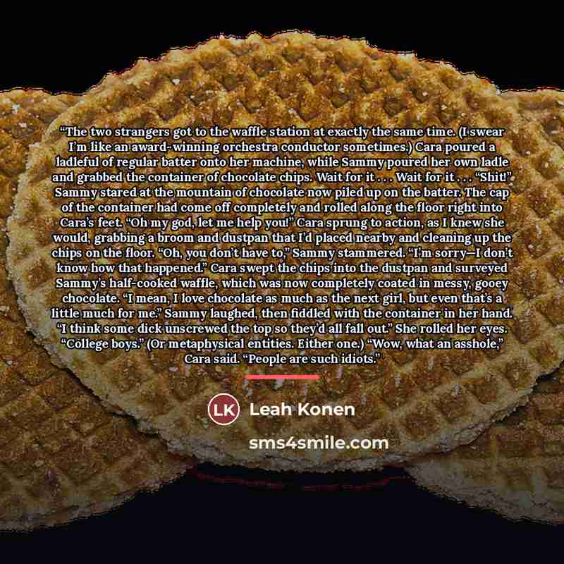 “The two strangers got to the waffle station at exactly the same time. (I swear I’m like an award-winning orchestra conductor sometimes.) Cara poured a ladleful of regular batter onto her machine, while Sammy poured her own ladle and grabbed the container of chocolate chips. Wait for it . . . Wait…” quote by Leah Konen