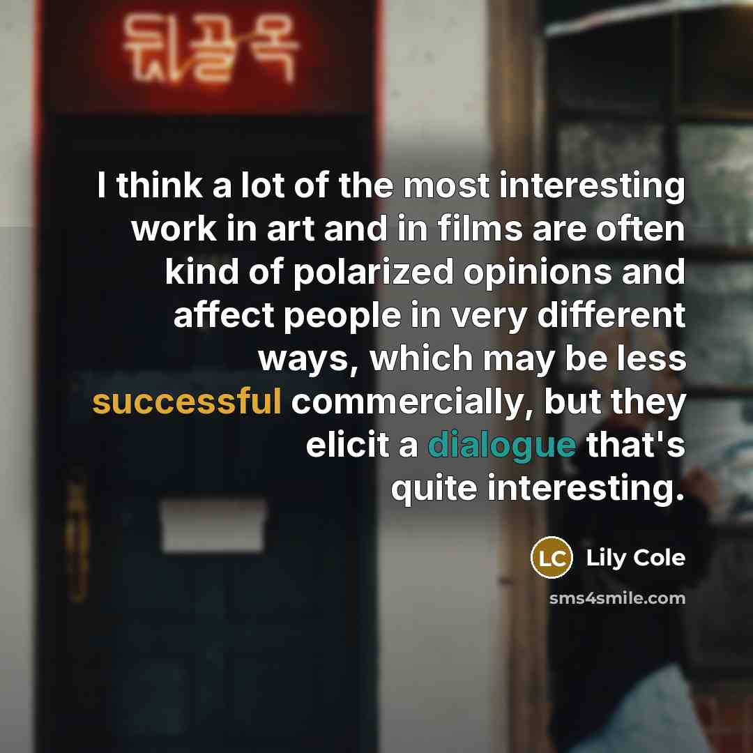 “I think a lot of the most interesting work in art and in films are often kind of polarized opinions and affect people in very different ways, which may be less successful commercially, but they elicit a dialogue that's quite interesting.” quote by Lily Cole