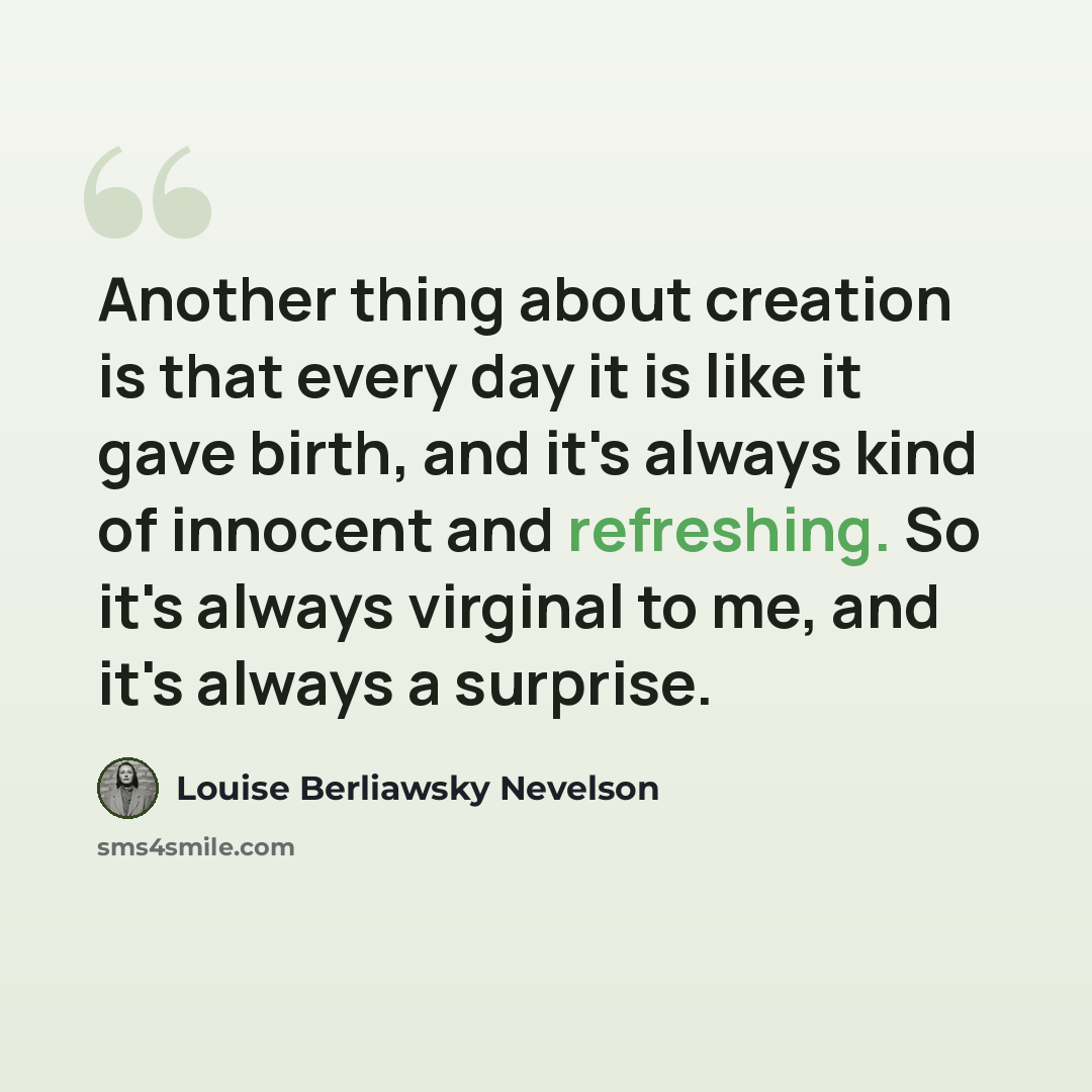 “Another thing about creation is that every day it is like it gave birth, and it's always kind of innocent and refreshing. So it's always virginal to me, and it's always a surprise.” quote by Louise Berliawsky Nevelson