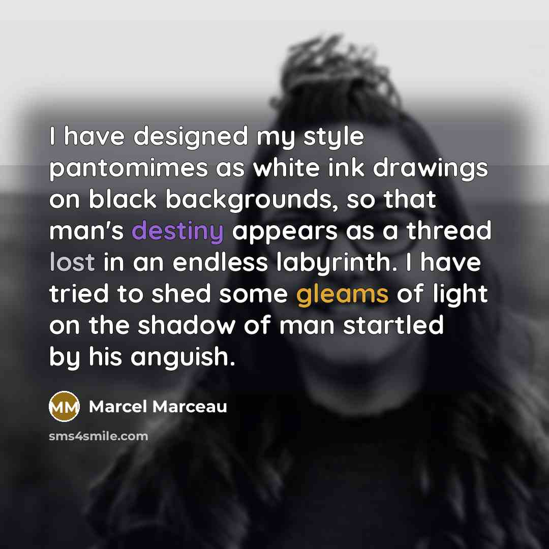 “I have designed my style pantomimes as white ink drawings on black backgrounds, so that man's destiny appears as a thread lost in an endless labyrinth. I have tried to shed some gleams of light on the shadow of man startled by his anguish.” quote by Marcel Marceau