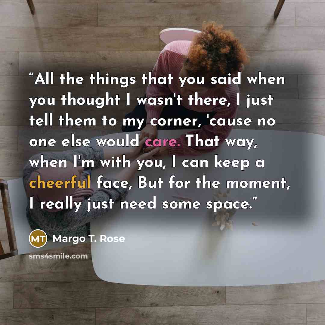 “All the things that you said when you thought I wasn't there, I just tell them to my corner, 'cause no one else would care. That way, when I'm with you, I can keep a cheerful face, But for the moment, I really just need some space.” quote by Margo T. Rose