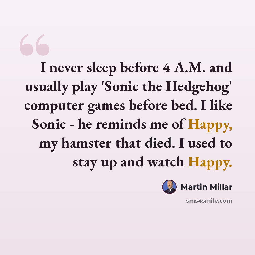 “I never sleep before 4 A.M. and usually play 'Sonic the Hedgehog' computer games before bed. I like Sonic - he reminds me of Happy, my hamster that died. I used to stay up and watch Happy.” quote by Martin Millar