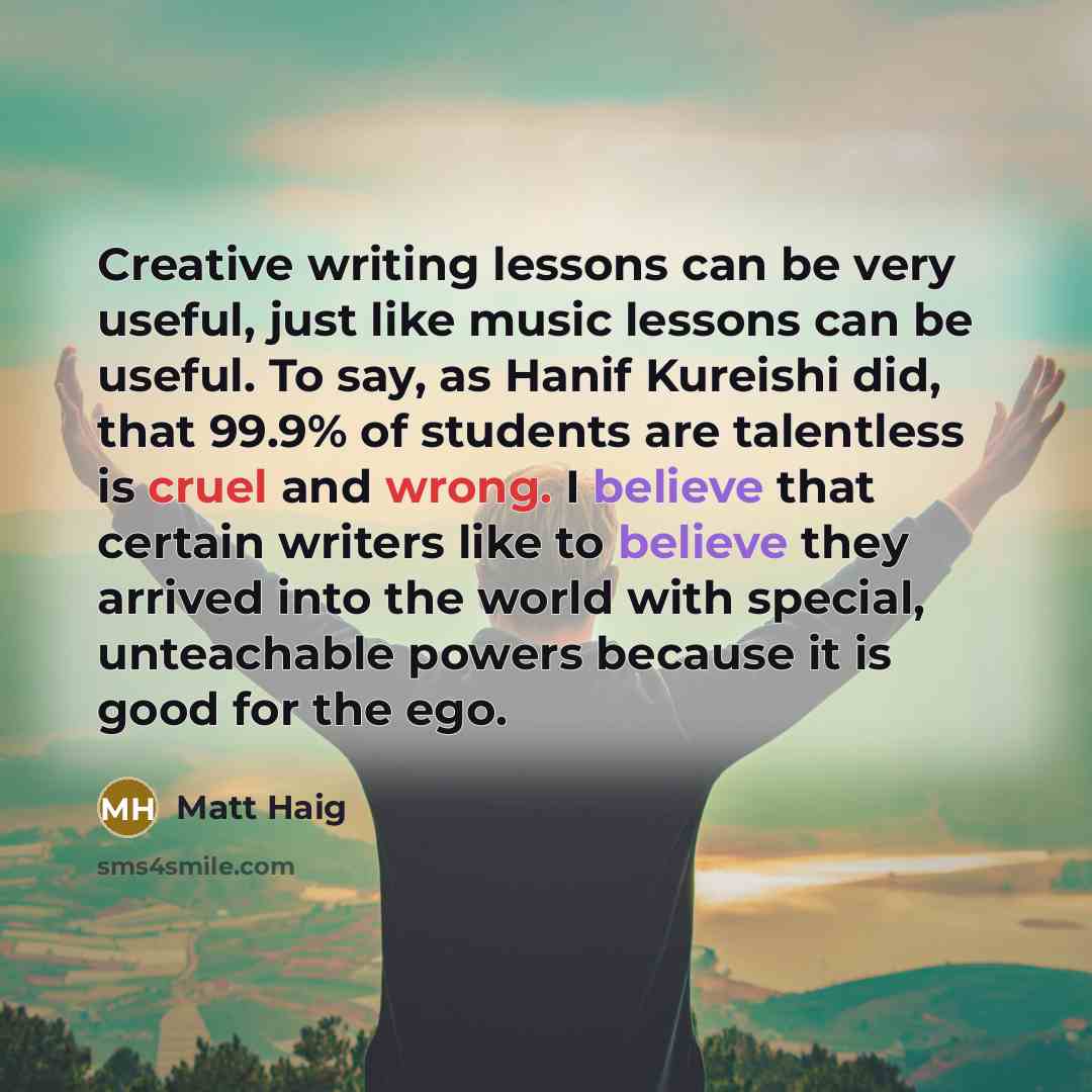 “Creative writing lessons can be very useful, just like music lessons can be useful. To say, as Hanif Kureishi did, that 99.9% of students are talentless is cruel and wrong. I believe that certain writers like to believe they arrived into the world with special, unteachable powers because it is…” quote by Matt Haig