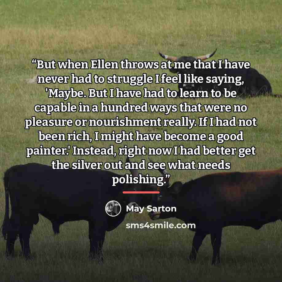 “But when Ellen throws at me that I have never had to struggle I feel like saying, 'Maybe. But I have had to learn to be capable in a hundred ways that were no pleasure or nourishment really. If I had not been rich, I might have become a good painter.' Instead, right now I had better get the silver…” quote by May Sarton
