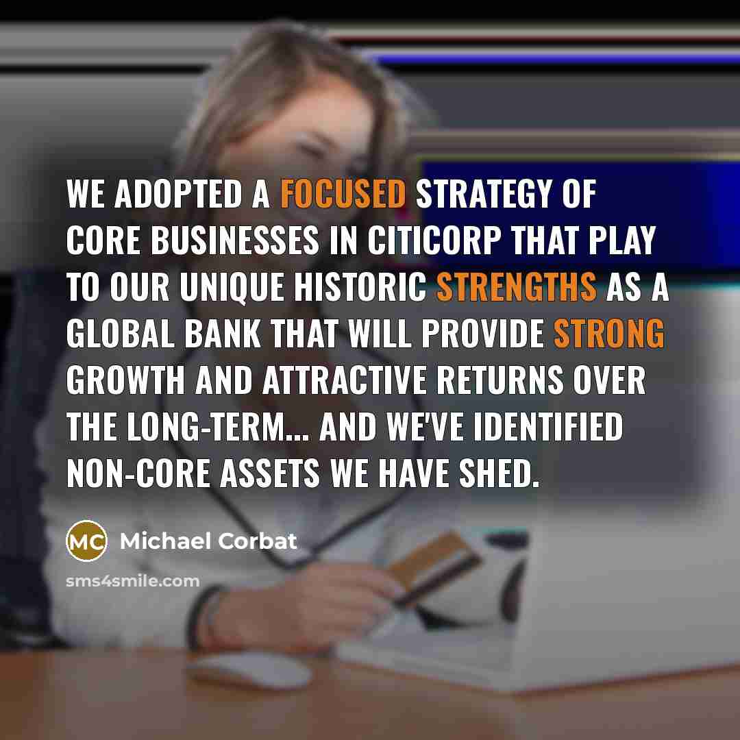 “We adopted a focused strategy of core businesses in Citicorp that play to our unique historic strengths as a global bank that will provide strong growth and attractive returns over the long-term... And we've identified non-core assets we have shed.” quote by Michael Corbat