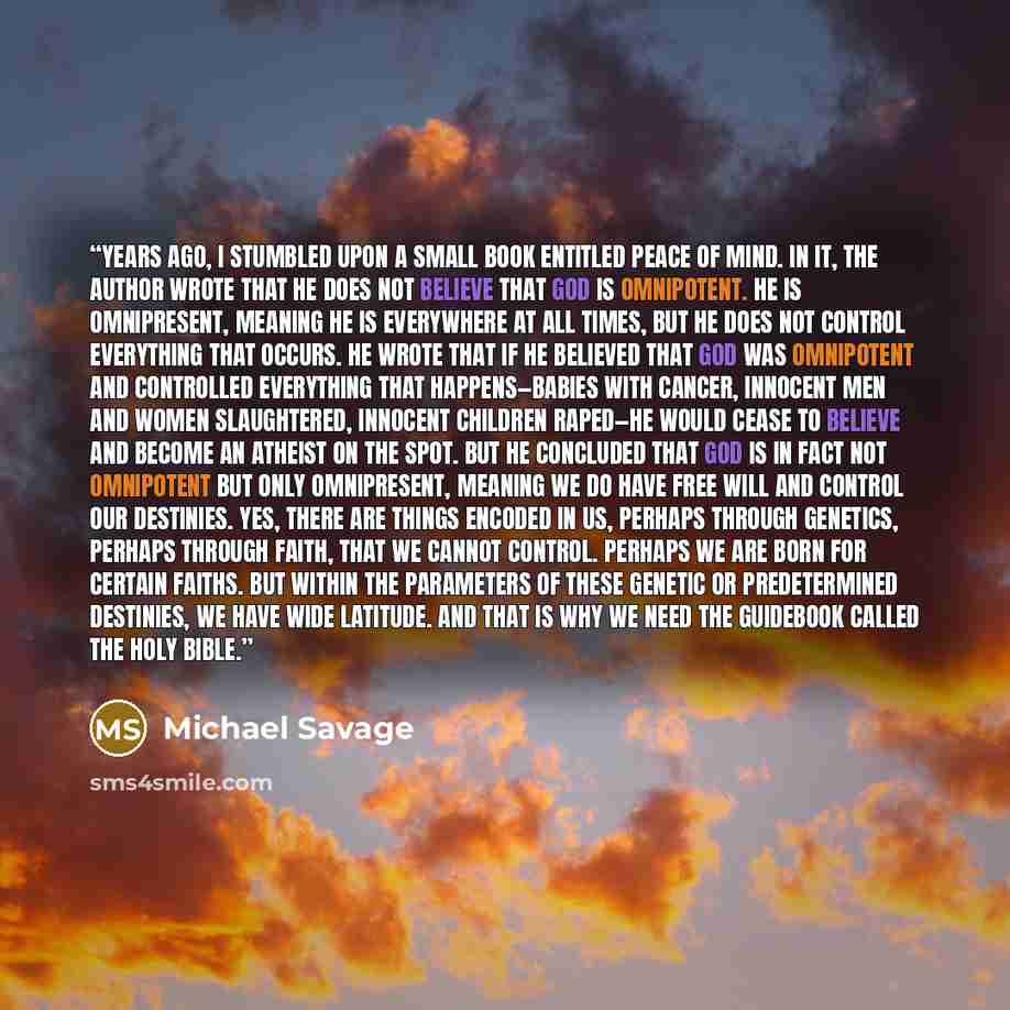 “Years ago, I stumbled upon a small book entitled Peace of Mind. In it, the author wrote that he does not believe that God is omnipotent. He is omnipresent, meaning He is everywhere at all times, but He does not control everything that occurs. He wrote that if he believed that God was omnipotent…” quote by Michael Savage