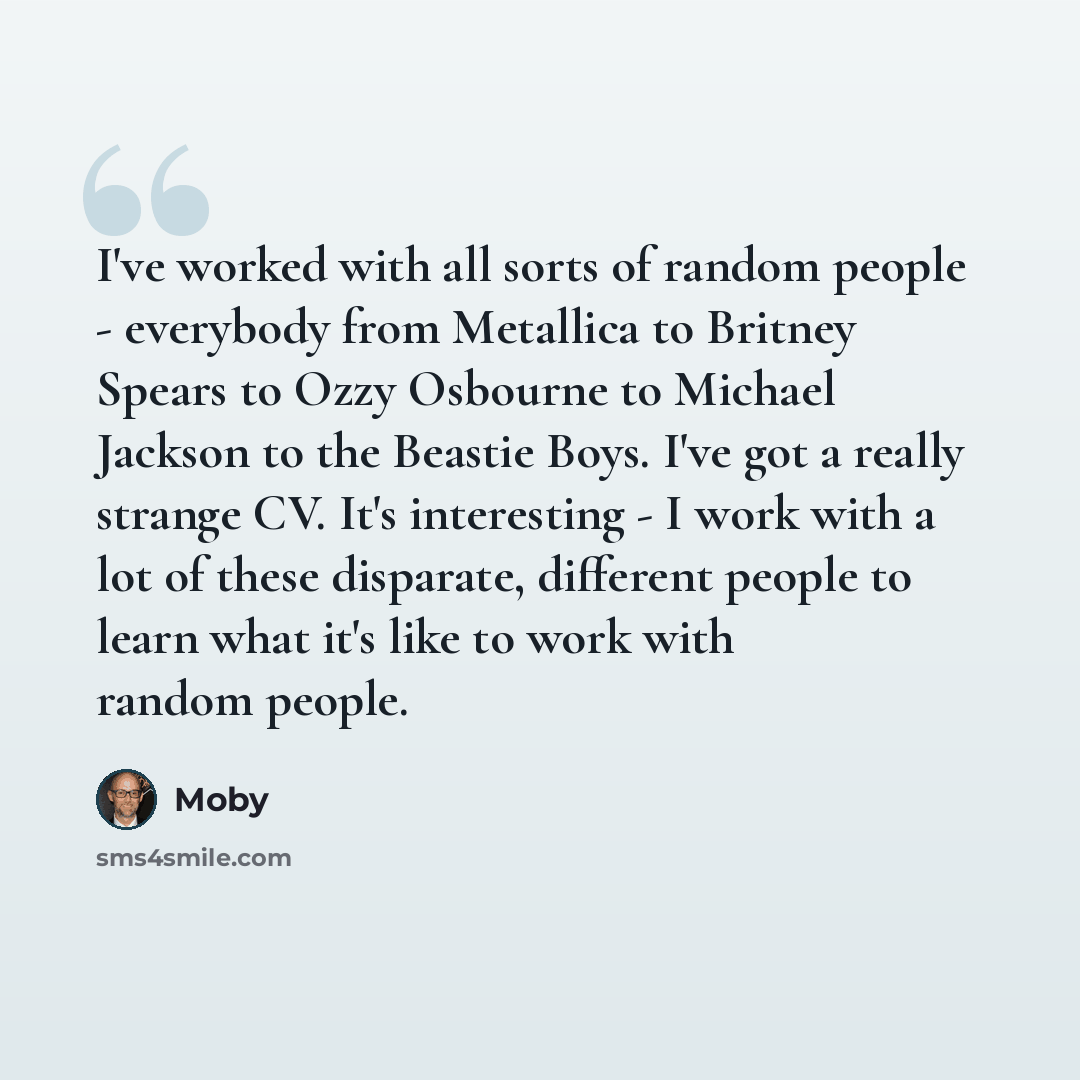 “I've worked with all sorts of random people - everybody from Metallica to Britney Spears to Ozzy Osbourne to Michael Jackson to the Beastie Boys. I've got a really strange CV. It's interesting - I work with a lot of these disparate, different people to learn what it's like to work with random…” quote by Moby
