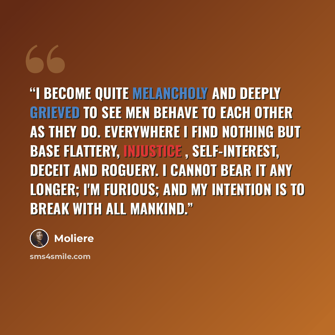 “I become quite melancholy and deeply grieved to see men behave to each other as they do. Everywhere I find nothing but base flattery, injustice , self-interest, deceit and roguery. I cannot bear it any longer; I'm furious; and my intention is to break with all mankind.” quote by Molière