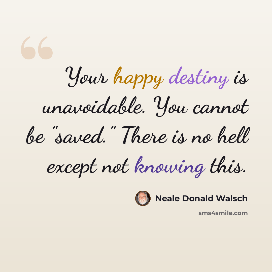 “Your happy destiny is unavoidable. You cannot be "saved." There is no hell except not knowing this.” quote by Neale Donald Walsch