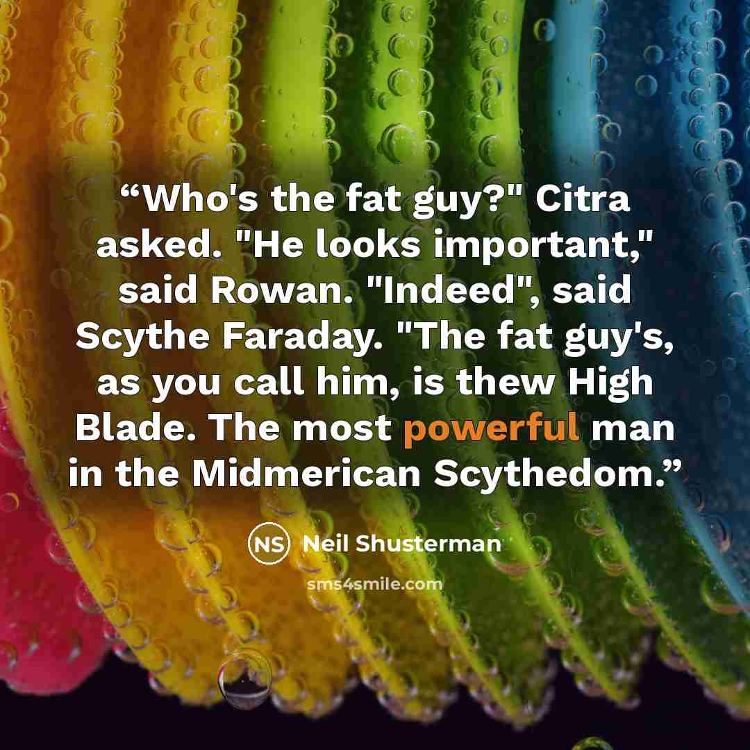 “Who's the fat guy?" Citra asked. "He looks important," said Rowan. "Indeed", said Scythe Faraday. "The fat guy's, as you call him, is thew High Blade. The most powerful man in the Midmerican Scythedom.” quote by Neil Shusterman