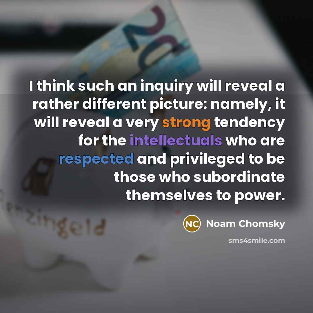 “I think such an inquiry will reveal a rather different picture: namely, it will reveal a very strong tendency for the intellectuals who are respected and privileged to be those who subordinate themselves to power.” quote by Noam Chomsky