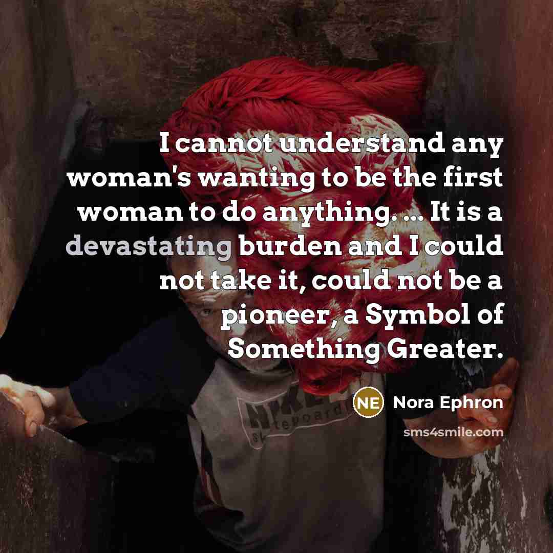 “I cannot understand any woman's wanting to be the first woman to do anything. ... It is a devastating burden and I could not take it, could not be a pioneer, a Symbol of Something Greater.” quote by Nora Ephron