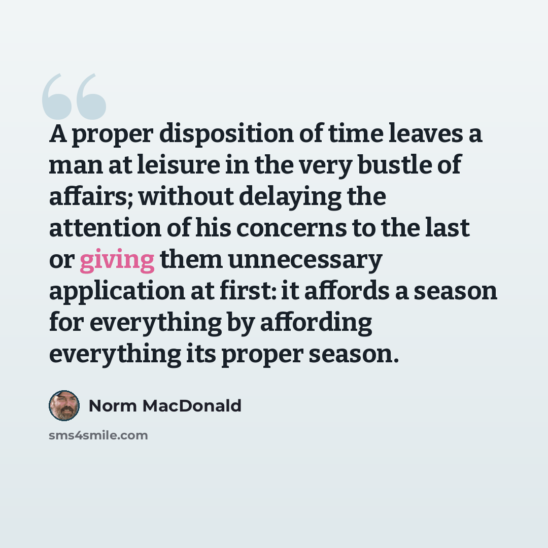“A proper disposition of time leaves a man at leisure in the very bustle of affairs; without delaying the attention of his concerns to the last or giving them unnecessary application at first: it affords a season for everything by affording everything its proper season.” quote by Norm MacDonald