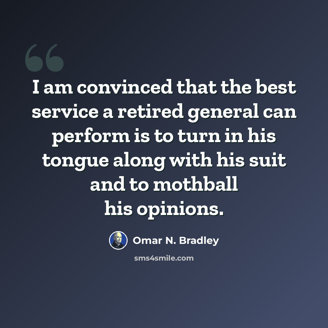 “I am convinced that the best service a retired general can perform is to turn in his tongue along with his suit and to mothball his opinions.” quote by Omar N. Bradley