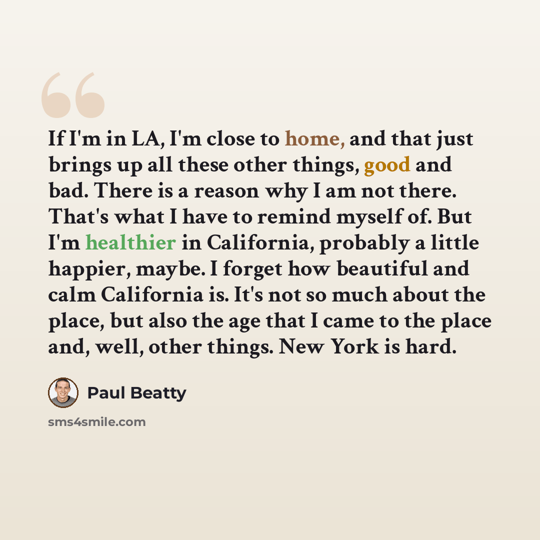 “If I'm in LA, I'm close to home, and that just brings up all these other things, good and bad. There is a reason why I am not there. That's what I have to remind myself of. But I'm healthier in California, probably a little happier, maybe. I forget how beautiful and calm California is. It's not so…” quote by Paul Beatty
