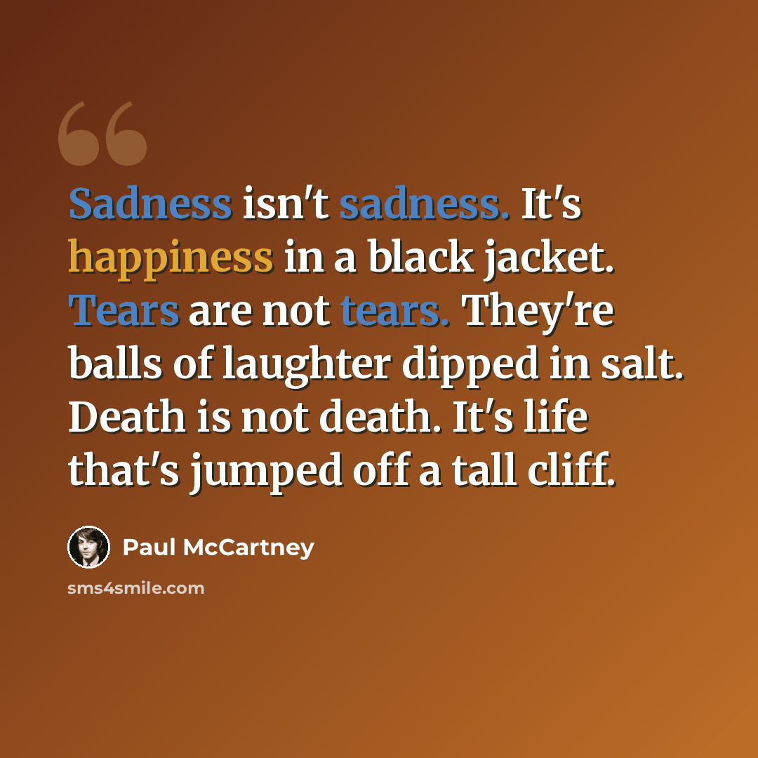 “Sadness isn't sadness. It's happiness in a black jacket. Tears are not tears. They're balls of laughter dipped in salt. Death is not death. It's life that's jumped off a tall cliff.” quote by Paul McCartney