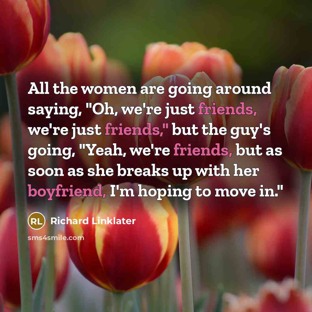 “All the women are going around saying, "Oh, we're just friends, we're just friends," but the guy's going, "Yeah, we're friends, but as soon as she breaks up with her boyfriend, I'm hoping to move in."” quote by Richard Linklater
