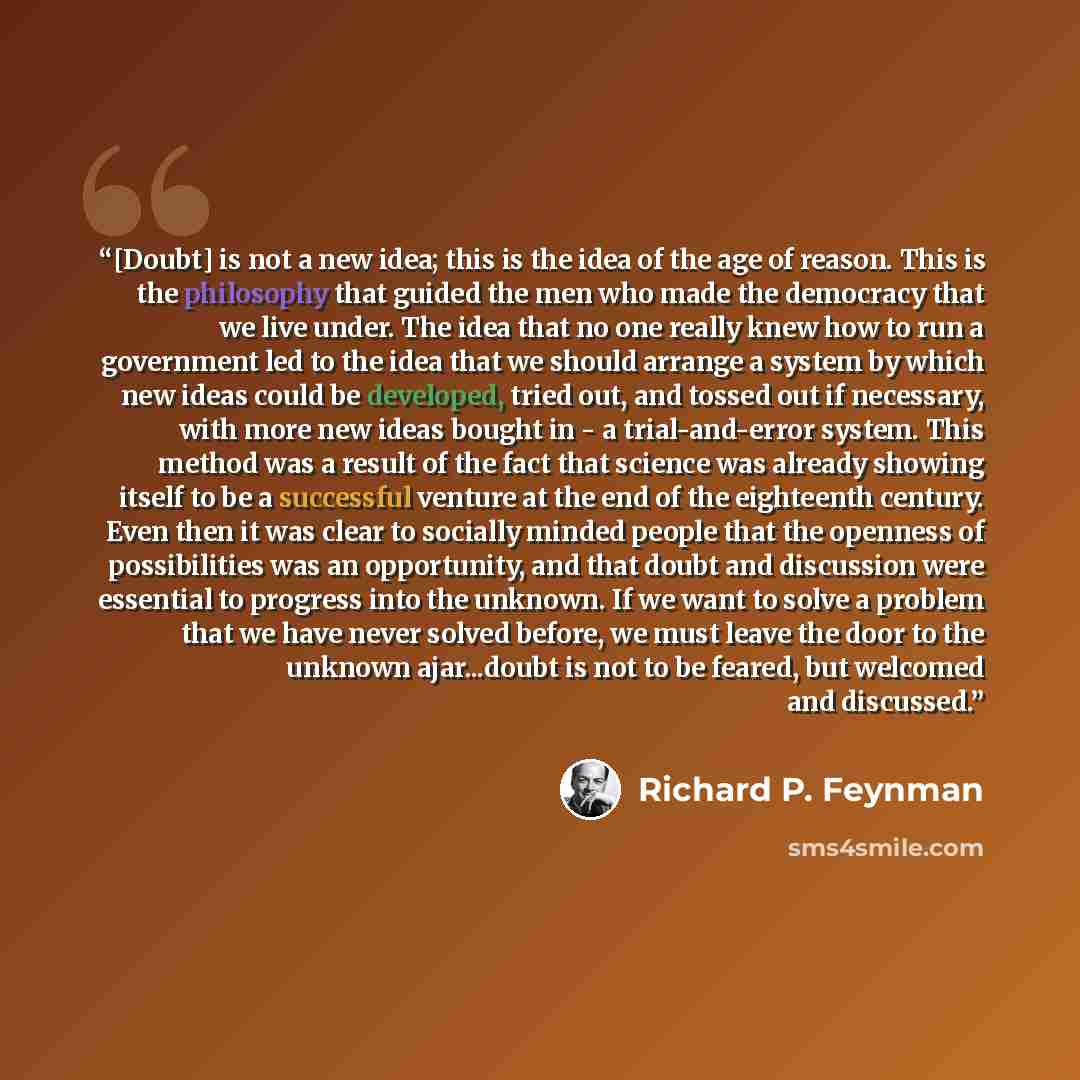 “[Doubt] is not a new idea; this is the idea of the age of reason. This is the philosophy that guided the men who made the democracy that we live under. The idea that no one really knew how to run a government led to the idea that we should arrange a system by which new ideas could be developed…” quote by Richard P. Feynman