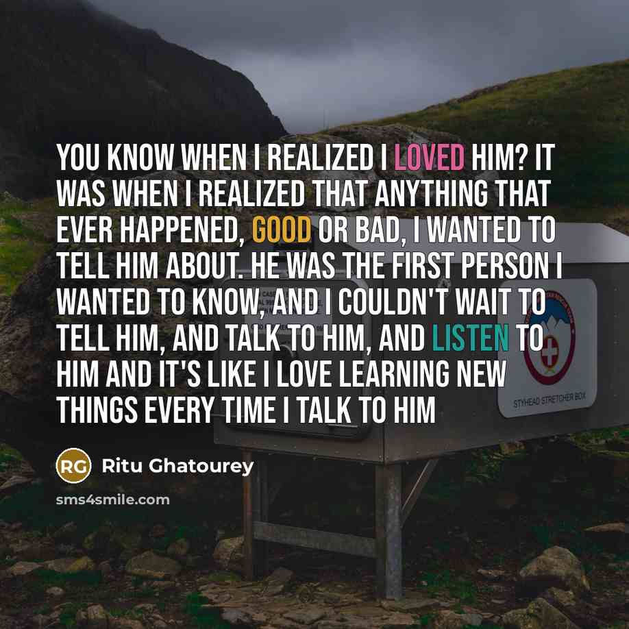 “You know when I realized I loved him? It was when I realized that anything that ever happened, good or bad, I wanted to tell him about. He was the first person I wanted to know, and I couldn't wait to tell him, and talk to him, and listen to him and it's like I love learning new things every time…” quote by Ritu Ghatourey
