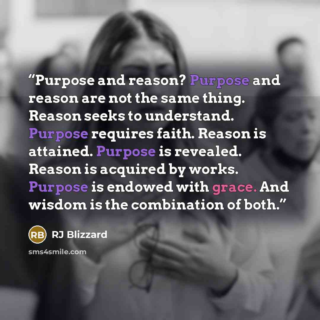 “Purpose and reason? Purpose and reason are not the same thing. Reason seeks to understand. Purpose requires faith. Reason is attained. Purpose is revealed. Reason is acquired by works. Purpose is endowed with grace. And wisdom is the combination of both.” quote by RJ Blizzard