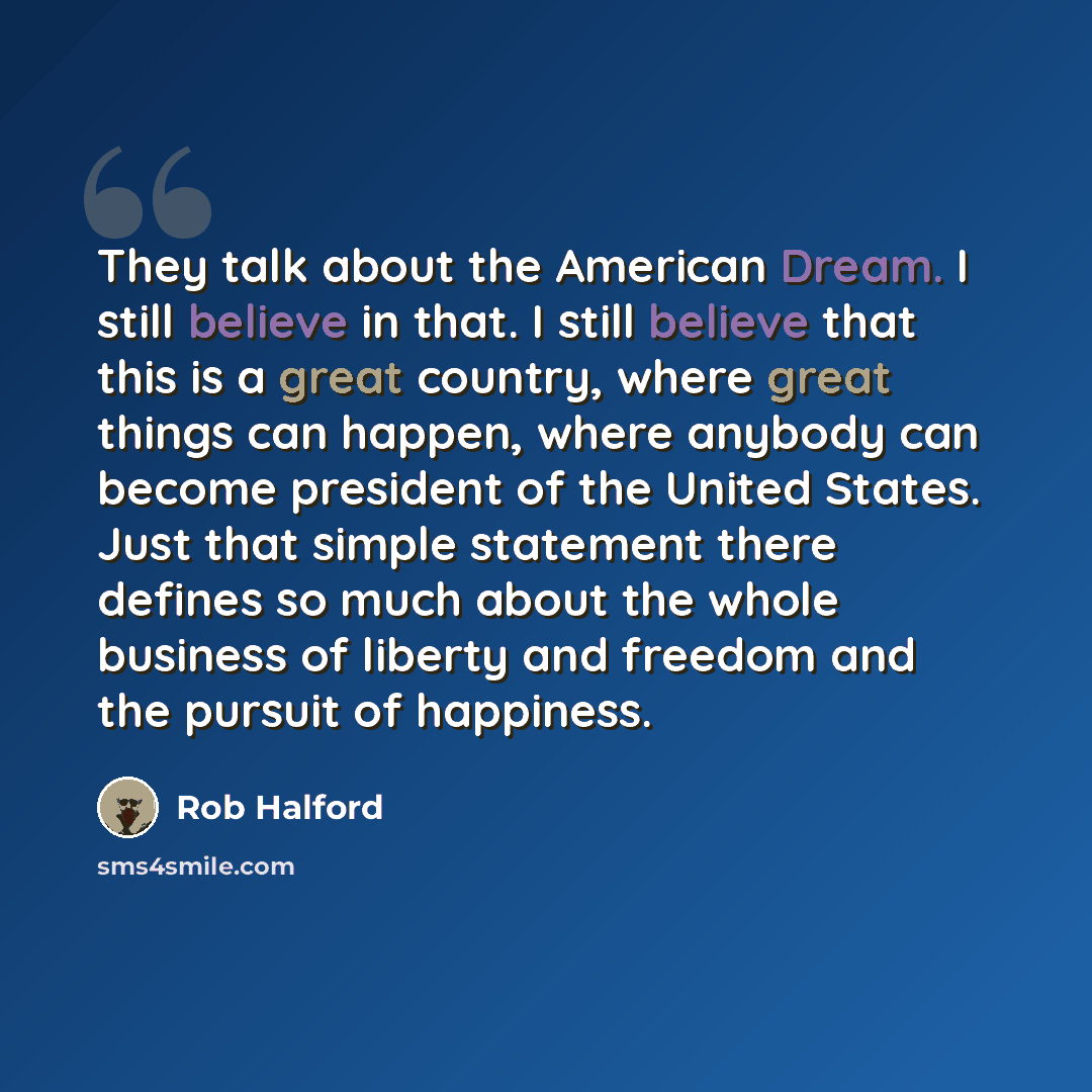 “They talk about the American Dream. I still believe in that. I still believe that this is a great country, where great things can happen, where anybody can become president of the United States. Just that simple statement there defines so much about the whole business of liberty and freedom and…” quote by Rob Halford