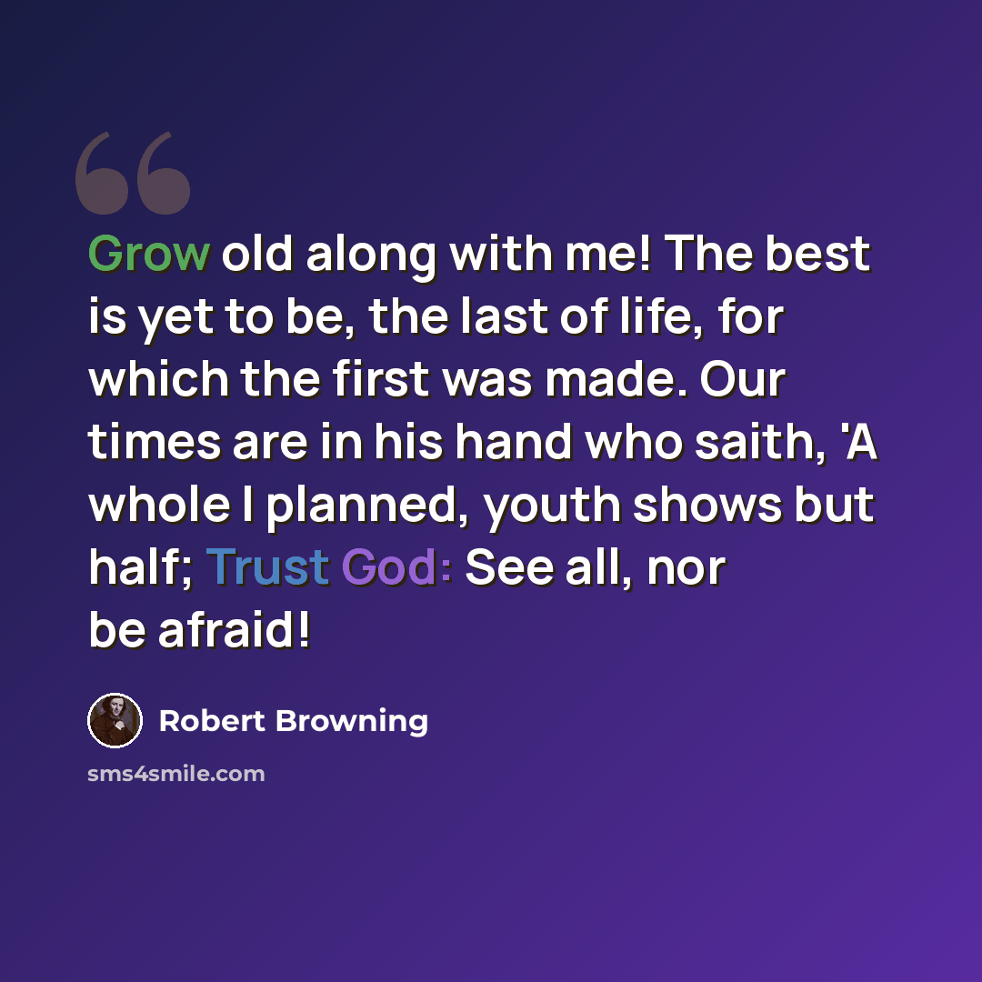 “Grow old along with me! The best is yet to be, the last of life, for which the first was made. Our times are in his hand who saith, 'A whole I planned, youth shows but half; Trust God: See all, nor be afraid!” quote by Robert Browning