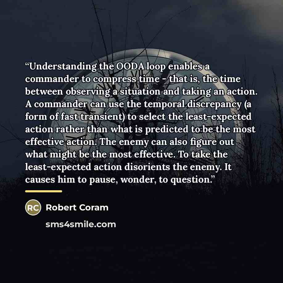 “Understanding the OODA loop enables a commander to compress time - that is, the time between observing a situation and taking an action. A commander can use the temporal discrepancy (a form of fast transient) to select the least-expected action rather than what is predicted to be the most…” quote by Robert Coram