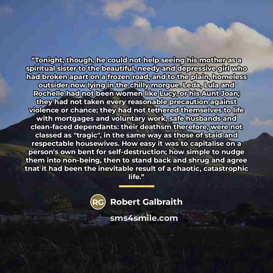 “Tonight, though, he could not help seeing his mother as a spiritual sister to the beautiful, needy and depressive girl who had broken apart on a frozen road, and to the plain, homeless outsider now lying in the chilly morgue. Leda, Lula and Rochelle had not been women like Lucy, or his Aunt Joan…” quote by Robert Galbraith