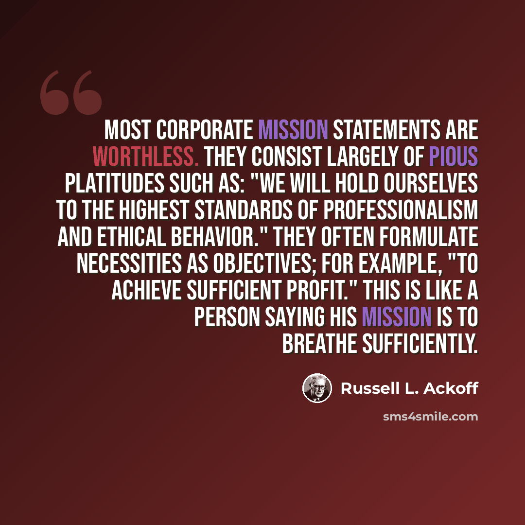 “Most corporate mission statements are worthless. They consist largely of pious platitudes such as: "We will hold ourselves to the highest standards of professionalism and ethical behavior." They often formulate necessities as objectives; for example, "to achieve sufficient profit." This is like a…” quote by Russell L. Ackoff