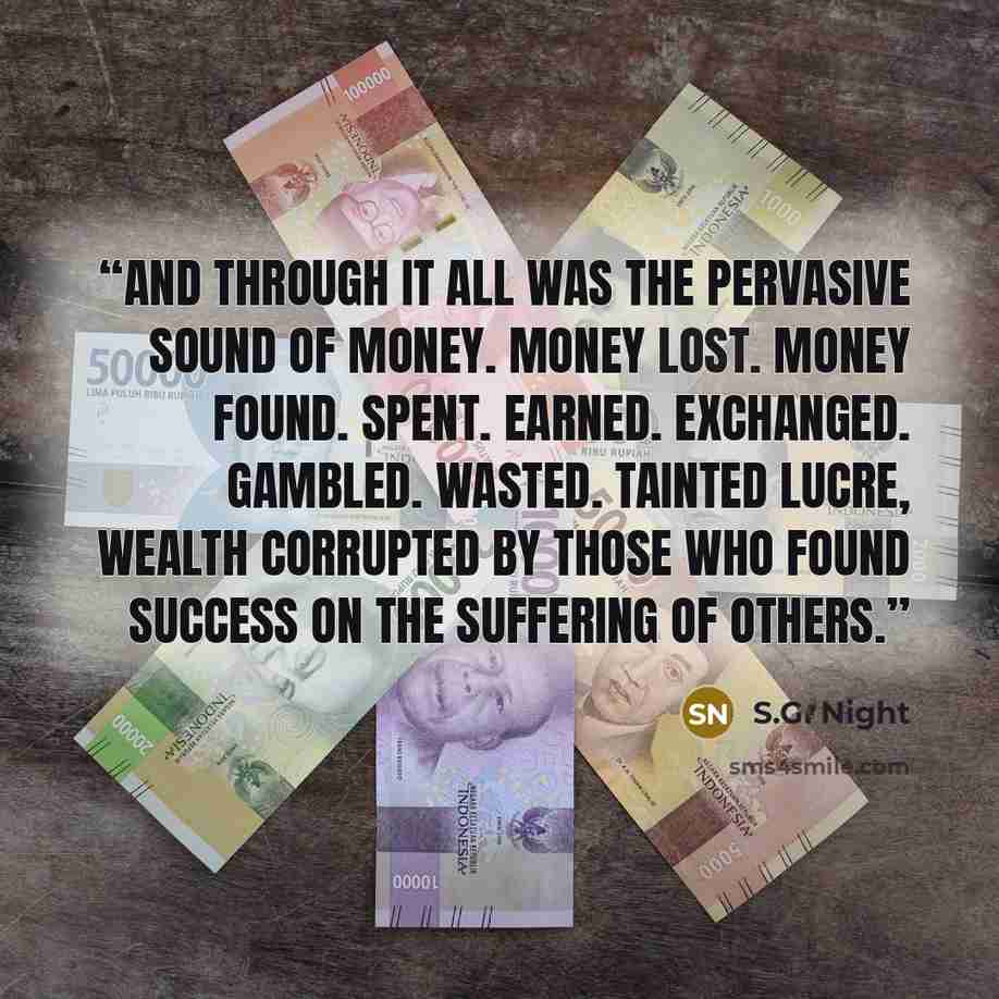 “And through it all was the pervasive sound of money. Money lost. Money found. Spent. Earned. Exchanged. Gambled. Wasted. Tainted lucre, wealth corrupted by those who found success on the suffering of others.” quote by S.G. Night