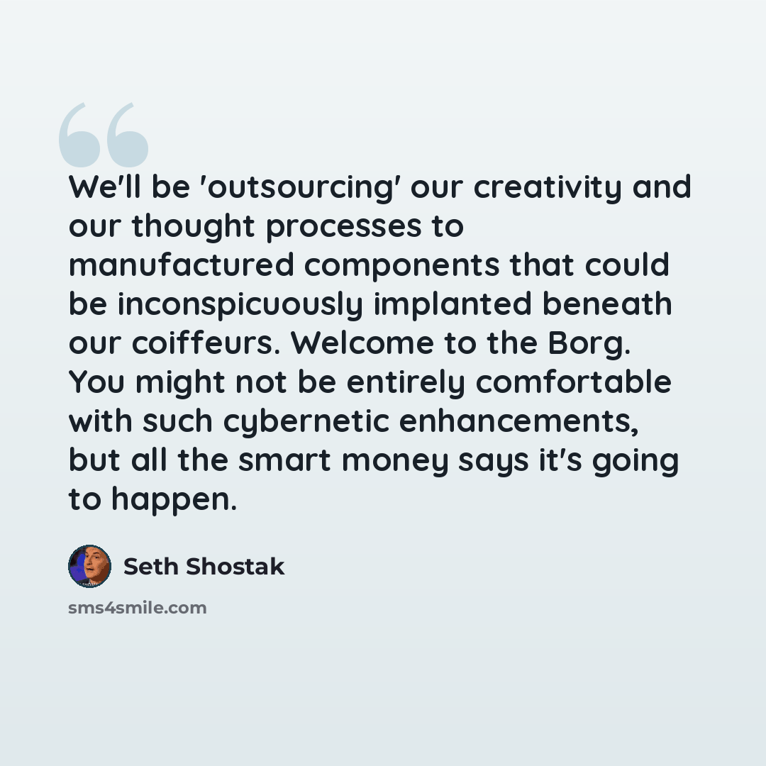 “We'll be 'outsourcing' our creativity and our thought processes to manufactured components that could be inconspicuously implanted beneath our coiffeurs. Welcome to the Borg. You might not be entirely comfortable with such cybernetic enhancements, but all the smart money says it's going to happen.” quote by Seth Shostak