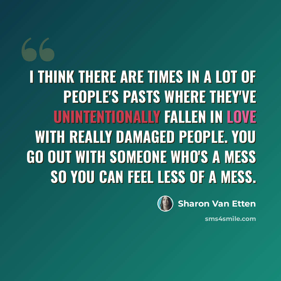 “I think there are times in a lot of people's pasts where they've unintentionally fallen in love with really damaged people. You go out with someone who's a mess so you can feel less of a mess.” quote by Sharon Van Etten