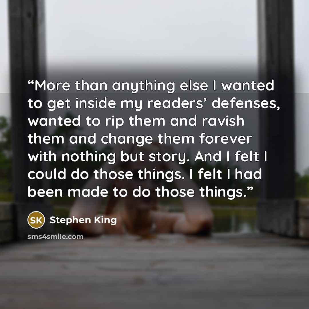 “More than anything else I wanted to get inside my readers’ defenses, wanted to rip them and ravish them and change them forever with nothing but story. And I felt I could do those things. I felt I had been made to do those things.” quote by Stephen King