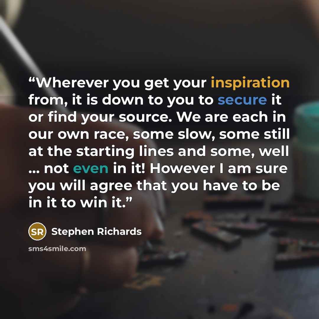 “Wherever you get your inspiration from, it is down to you to secure it or find your source. We are each in our own race, some slow, some still at the starting lines and some, well … not even in it! However I am sure you will agree that you have to be in it to win it.” quote by Stephen Richards