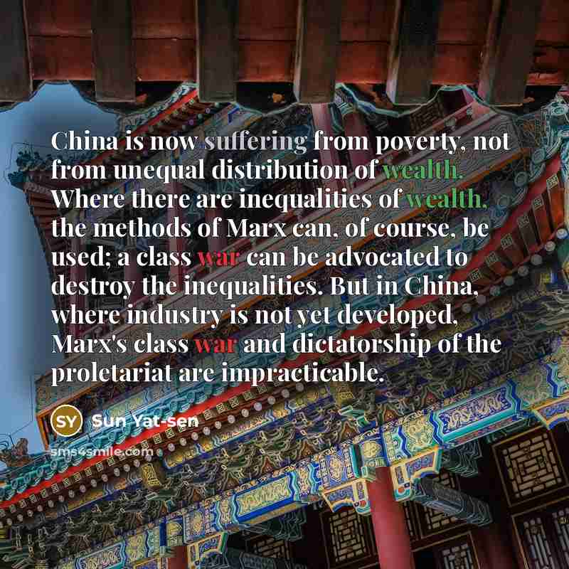“China is now suffering from poverty, not from unequal distribution of wealth. Where there are inequalities of wealth, the methods of Marx can, of course, be used; a class war can be advocated to destroy the inequalities. But in China, where industry is not yet developed, Marx's class war and…” quote by Sun Yat-sen