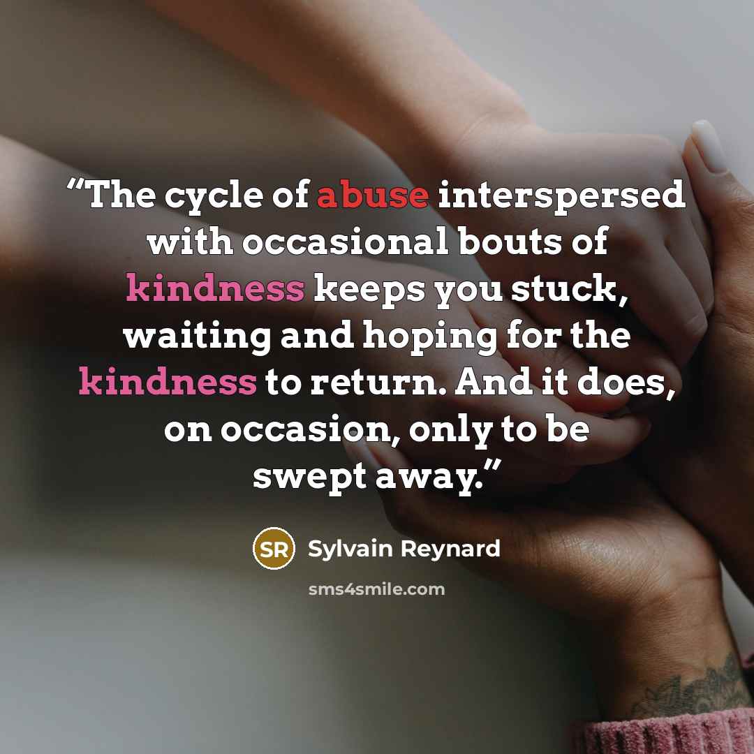 “The cycle of abuse interspersed with occasional bouts of kindness keeps you stuck, waiting and hoping for the kindness to return. And it does, on occasion, only to be swept away.” quote by Sylvain Reynard
