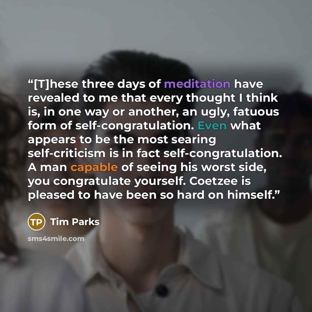 “[T]hese three days of meditation have revealed to me that every thought I think is, in one way or another, an ugly, fatuous form of self-congratulation. Even what appears to be the most searing self-criticism is in fact self-congratulation. A man capable of seeing his worst side, you congratulate…” quote by Tim Parks