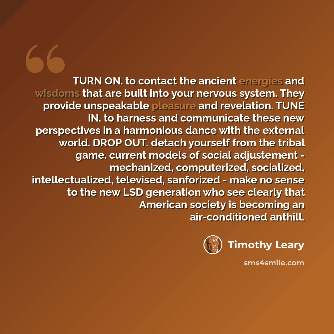 “TURN ON. to contact the ancient energies and wisdoms that are built into your nervous system. They provide unspeakable pleasure and revelation. TUNE IN. to harness and communicate these new perspectives in a harmonious dance with the external world. DROP OUT. detach yourself from the tribal game…” quote by Timothy Leary