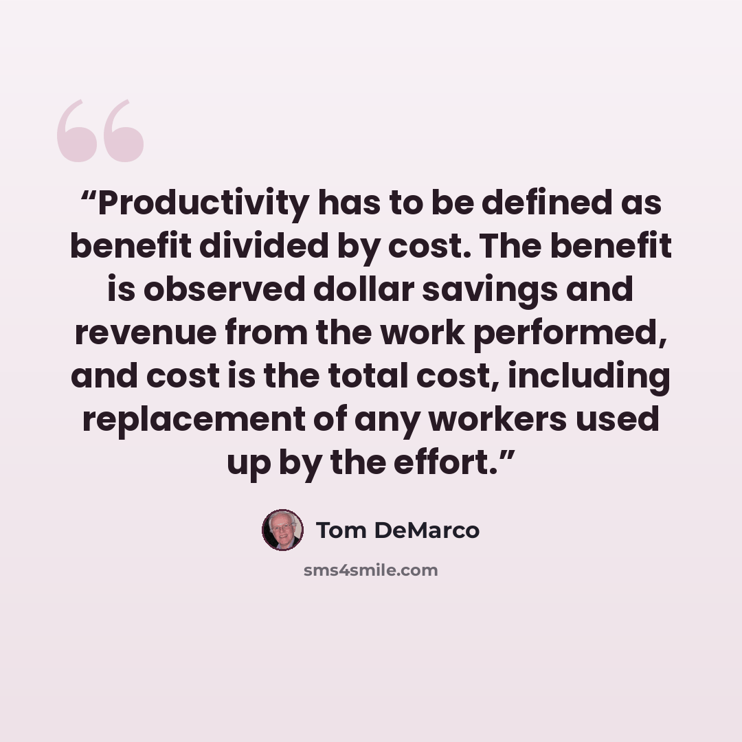 “Productivity has to be defined as benefit divided by cost. The benefit is observed dollar savings and revenue from the work performed, and cost is the total cost, including replacement of any workers used up by the effort.” quote by Tom DeMarco