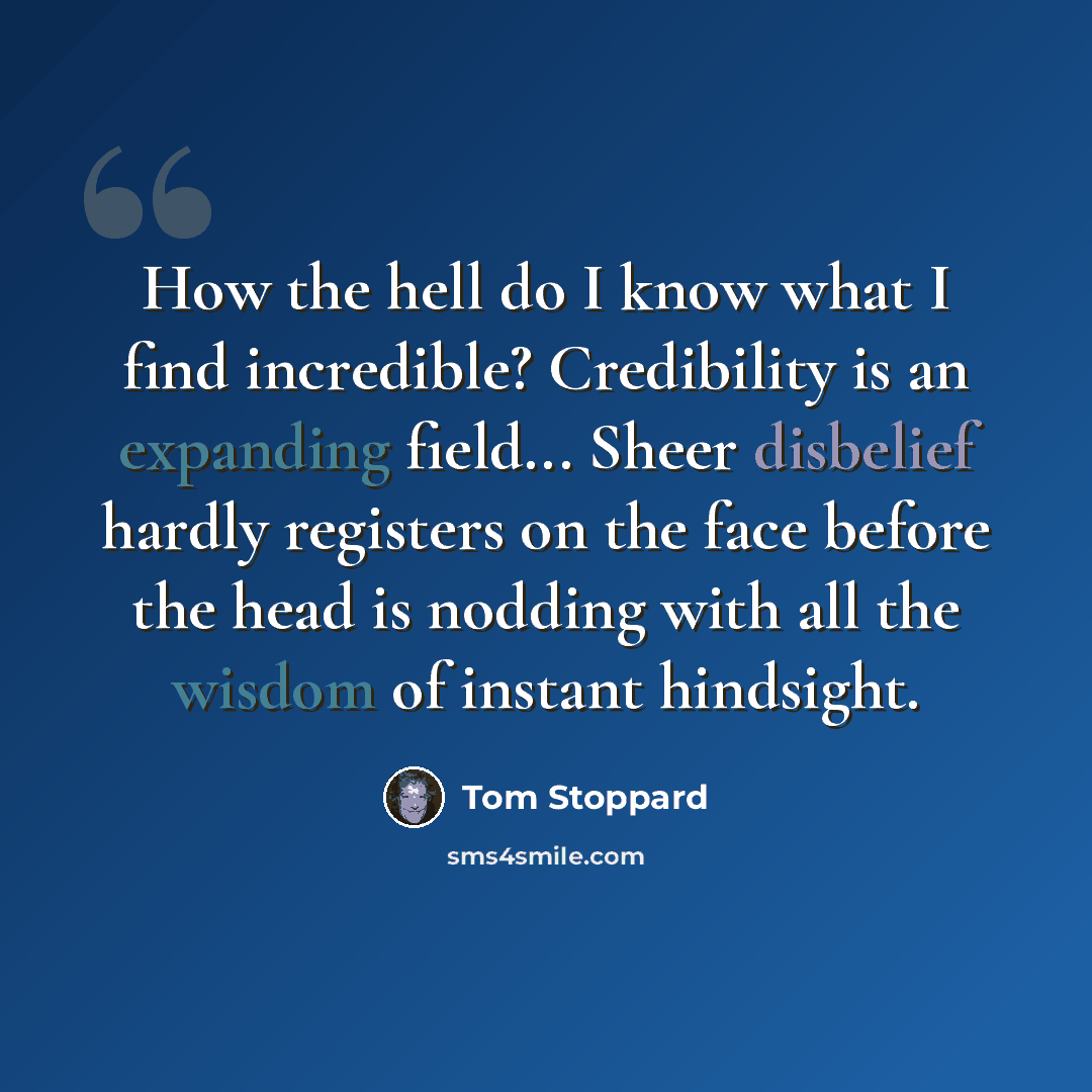 “How the hell do I know what I find incredible? Credibility is an expanding field... Sheer disbelief hardly registers on the face before the head is nodding with all the wisdom of instant hindsight.” quote by Tom Stoppard