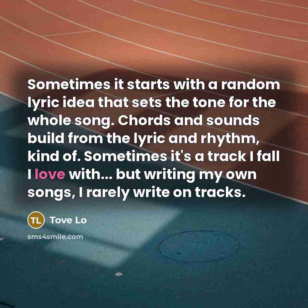 “Sometimes it starts with a random lyric idea that sets the tone for the whole song. Chords and sounds build from the lyric and rhythm, kind of. Sometimes it's a track I fall I love with... but writing my own songs, I rarely write on tracks.” quote by Tove Lo