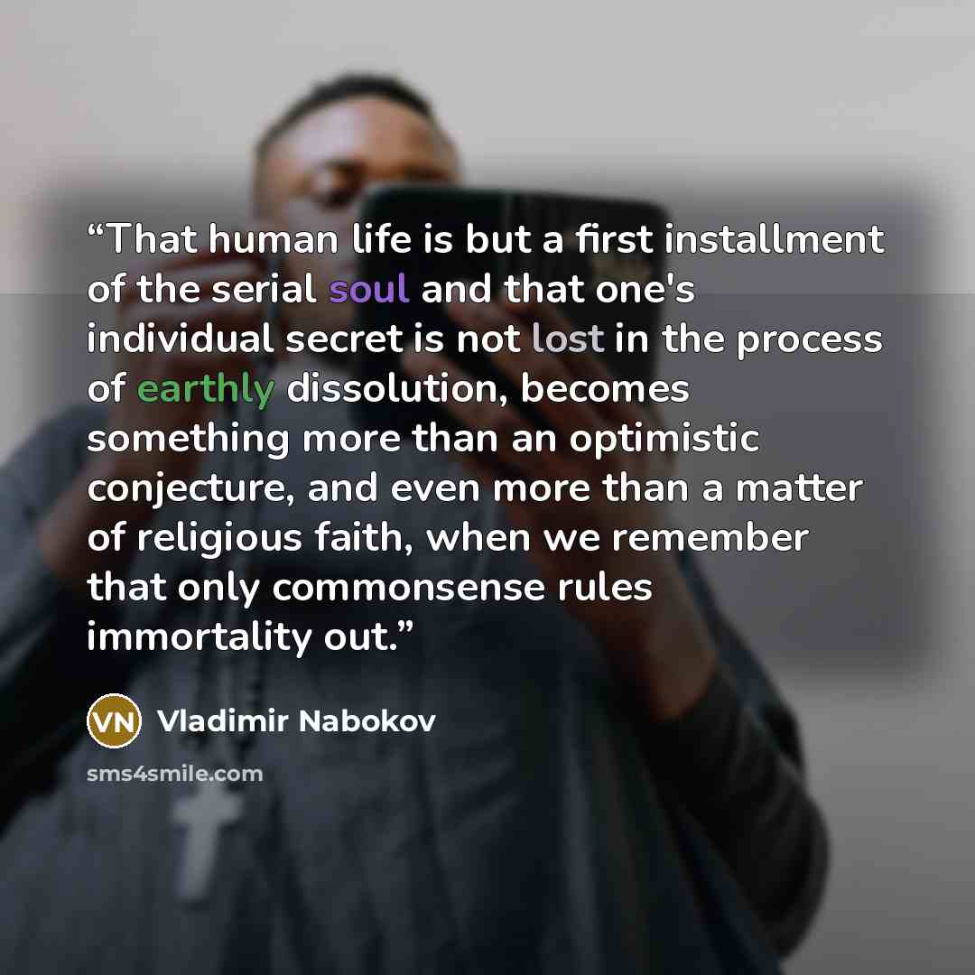 “That human life is but a first installment of the serial soul and that one's individual secret is not lost in the process of earthly dissolution, becomes something more than an optimistic conjecture, and even more than a matter of religious faith, when we remember that only commonsense rules…” quote by Vladimir Nabokov