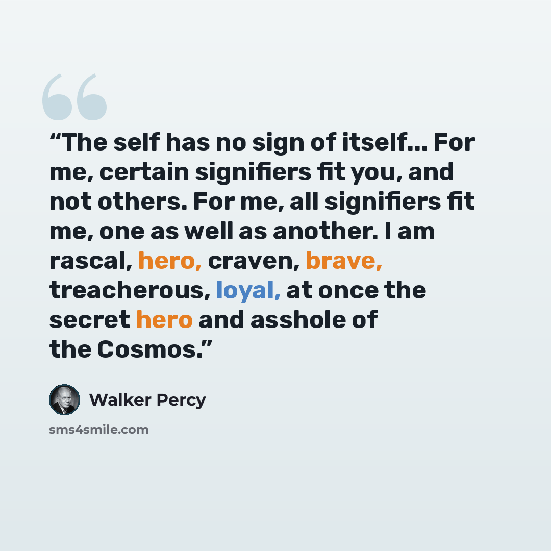 “The self has no sign of itself... For me, certain signifiers fit you, and not others. For me, all signifiers fit me, one as well as another. I am rascal, hero, craven, brave, treacherous, loyal, at once the secret hero and asshole of the Cosmos.” quote by Walker Percy