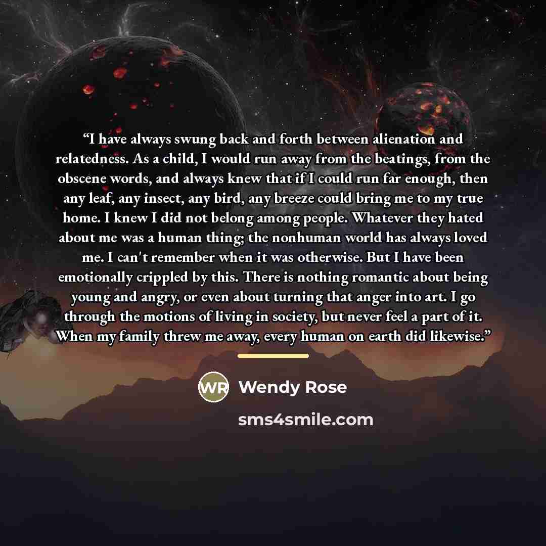 “I have always swung back and forth between alienation and relatedness. As a child, I would run away from the beatings, from the obscene words, and always knew that if I could run far enough, then any leaf, any insect, any bird, any breeze could bring me to my true home. I knew I did not belong…” quote by Wendy Rose