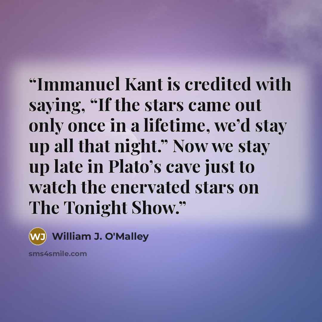 “Immanuel Kant is credited with saying, “If the stars came out only once in a lifetime, we’d stay up all that night.” Now we stay up late in Plato’s cave just to watch the enervated stars on The Tonight Show.” quote by William J. O'Malley