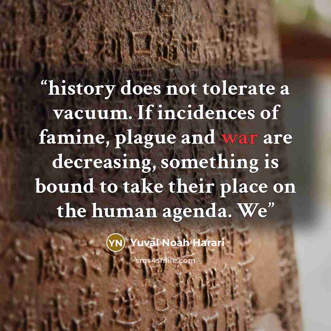 “history does not tolerate a vacuum. If incidences of famine, plague and war are decreasing, something is bound to take their place on the human agenda. We” quote by Yuval Noah Harari