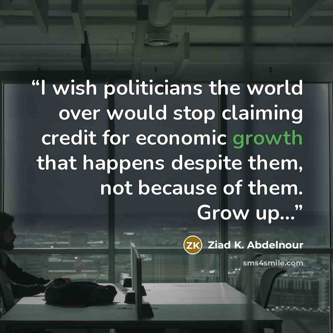 “I wish politicians the world over would stop claiming credit for economic growth that happens despite them, not because of them. Grow up...” quote by Ziad K. Abdelnour