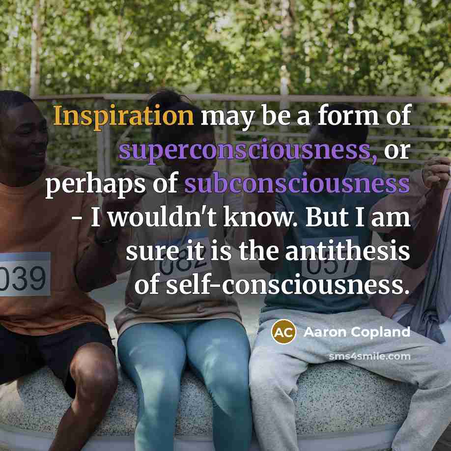 “Inspiration may be a form of superconsciousness, or perhaps of subconsciousness - I wouldn't know. But I am sure it is the antithesis of self-consciousness.” quote by Aaron Copland