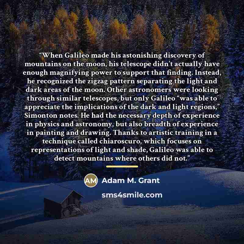 “When Galileo made his astonishing discovery of mountains on the moon, his telescope didn’t actually have enough magnifying power to support that finding. Instead, he recognized the zigzag pattern separating the light and dark areas of the moon. Other astronomers were looking through similar…” quote by Adam M. Grant